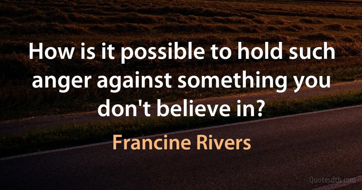 How is it possible to hold such anger against something you don't believe in? (Francine Rivers)