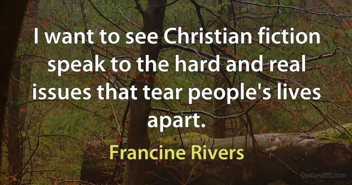 I want to see Christian fiction speak to the hard and real issues that tear people's lives apart. (Francine Rivers)