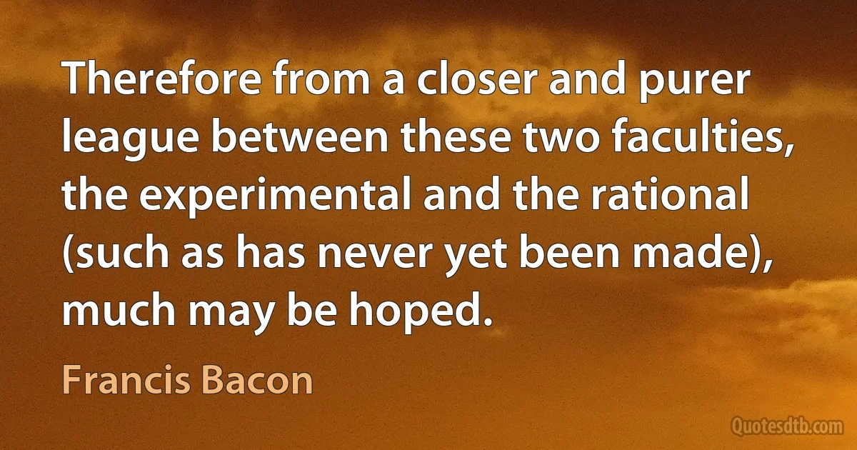 Therefore from a closer and purer league between these two faculties, the experimental and the rational (such as has never yet been made), much may be hoped. (Francis Bacon)