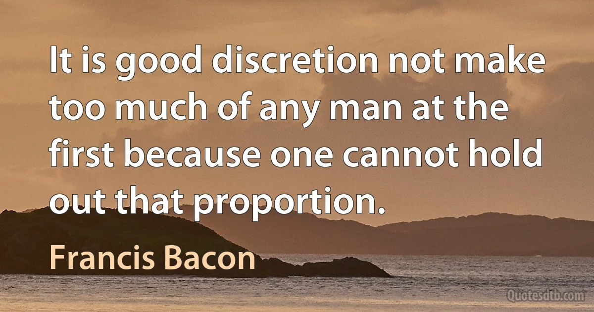 It is good discretion not make too much of any man at the first because one cannot hold out that proportion. (Francis Bacon)