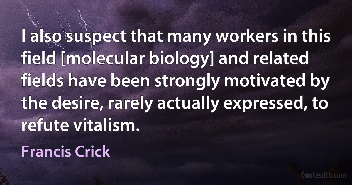 I also suspect that many workers in this field [molecular biology] and related fields have been strongly motivated by the desire, rarely actually expressed, to refute vitalism. (Francis Crick)