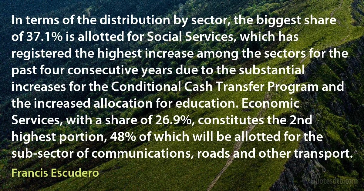 In terms of the distribution by sector, the biggest share of 37.1% is allotted for Social Services, which has registered the highest increase among the sectors for the past four consecutive years due to the substantial increases for the Conditional Cash Transfer Program and the increased allocation for education. Economic Services, with a share of 26.9%, constitutes the 2nd highest portion, 48% of which will be allotted for the sub-sector of communications, roads and other transport. (Francis Escudero)