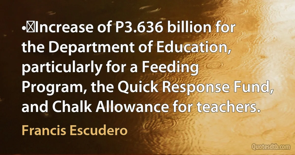 •	Increase of P3.636 billion for the Department of Education, particularly for a Feeding Program, the Quick Response Fund, and Chalk Allowance for teachers. (Francis Escudero)