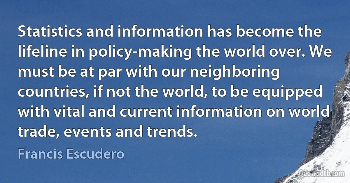 Statistics and information has become the lifeline in policy-making the world over. We must be at par with our neighboring countries, if not the world, to be equipped with vital and current information on world trade, events and trends. (Francis Escudero)