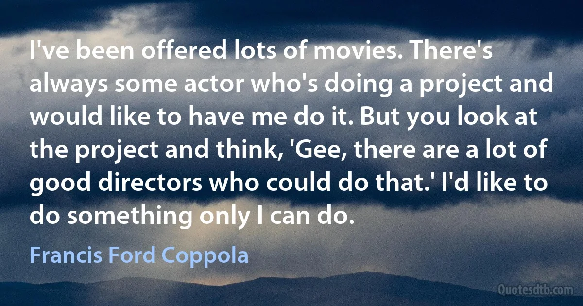 I've been offered lots of movies. There's always some actor who's doing a project and would like to have me do it. But you look at the project and think, 'Gee, there are a lot of good directors who could do that.' I'd like to do something only I can do. (Francis Ford Coppola)