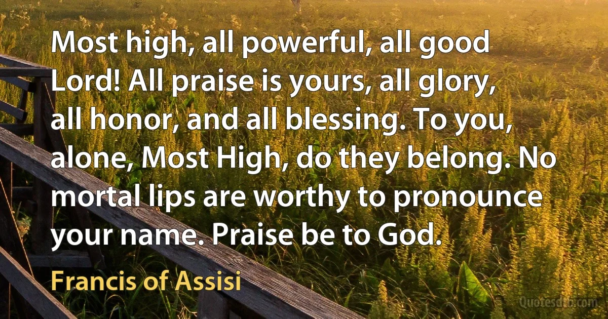 Most high, all powerful, all good Lord! All praise is yours, all glory, all honor, and all blessing. To you, alone, Most High, do they belong. No mortal lips are worthy to pronounce your name. Praise be to God. (Francis of Assisi)