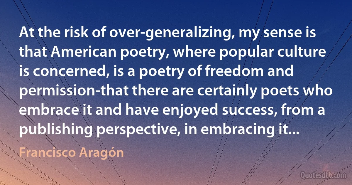 At the risk of over-generalizing, my sense is that American poetry, where popular culture is concerned, is a poetry of freedom and permission-that there are certainly poets who embrace it and have enjoyed success, from a publishing perspective, in embracing it... (Francisco Aragón)