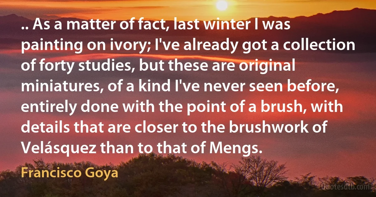 .. As a matter of fact, last winter I was painting on ivory; I've already got a collection of forty studies, but these are original miniatures, of a kind I've never seen before, entirely done with the point of a brush, with details that are closer to the brushwork of Velásquez than to that of Mengs. (Francisco Goya)