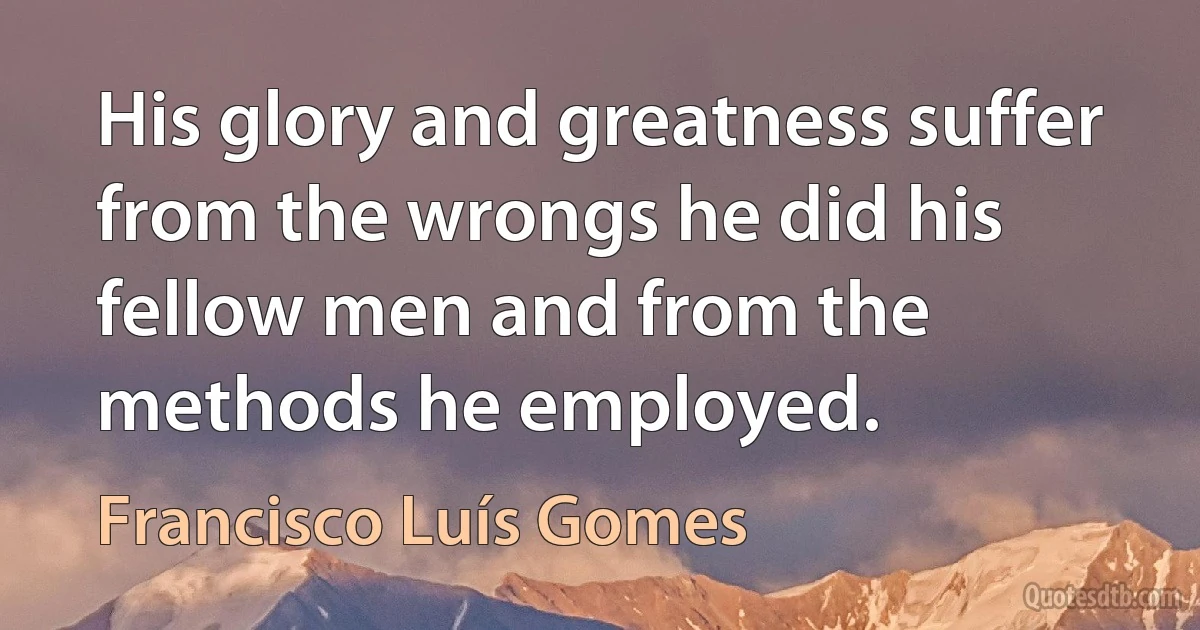 His glory and greatness suffer from the wrongs he did his fellow men and from the methods he employed. (Francisco Luís Gomes)