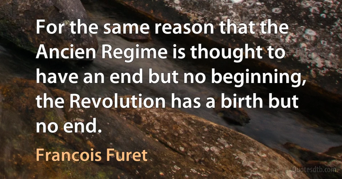 For the same reason that the Ancien Regime is thought to have an end but no beginning, the Revolution has a birth but no end. (Francois Furet)