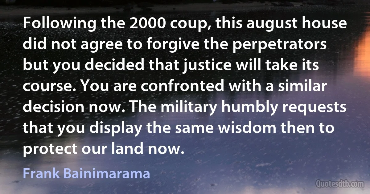 Following the 2000 coup, this august house did not agree to forgive the perpetrators but you decided that justice will take its course. You are confronted with a similar decision now. The military humbly requests that you display the same wisdom then to protect our land now. (Frank Bainimarama)