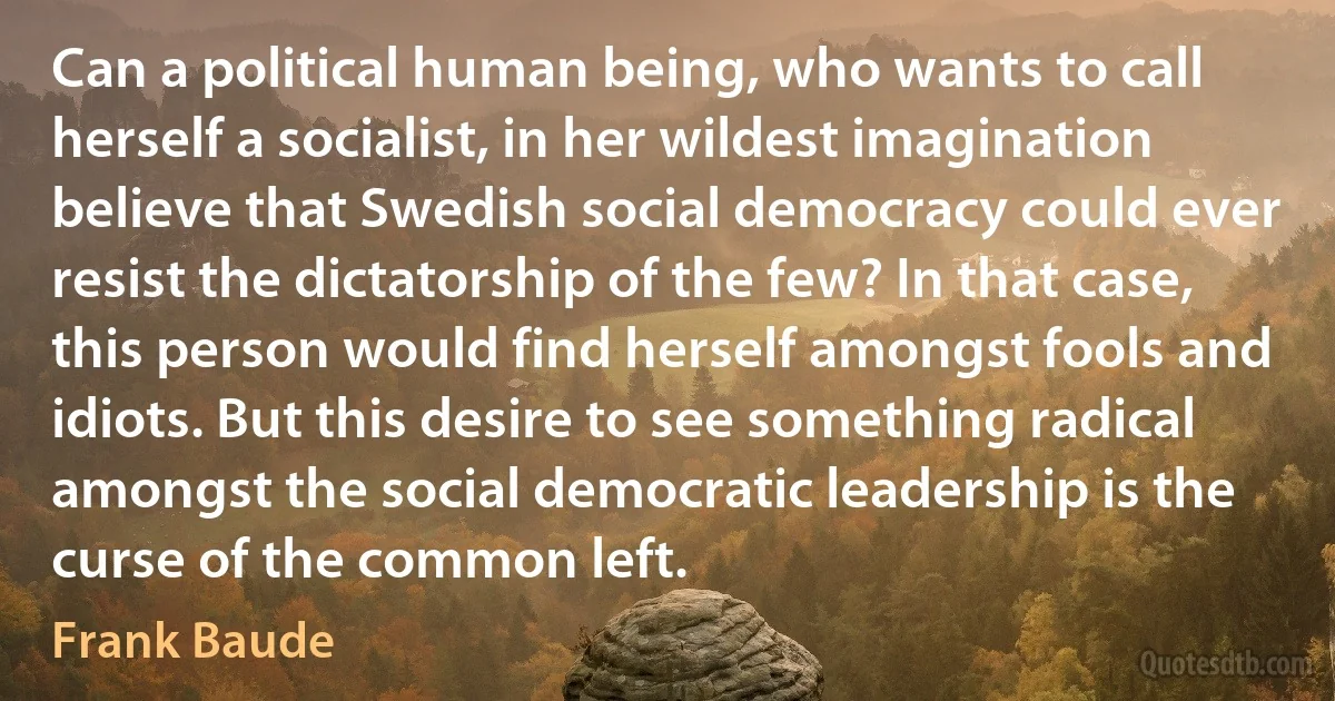 Can a political human being, who wants to call herself a socialist, in her wildest imagination believe that Swedish social democracy could ever resist the dictatorship of the few? In that case, this person would find herself amongst fools and idiots. But this desire to see something radical amongst the social democratic leadership is the curse of the common left. (Frank Baude)