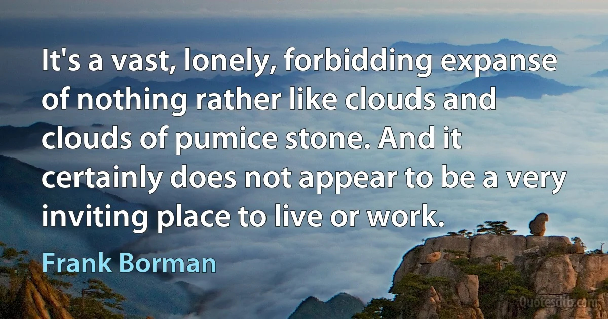 It's a vast, lonely, forbidding expanse of nothing rather like clouds and clouds of pumice stone. And it certainly does not appear to be a very inviting place to live or work. (Frank Borman)