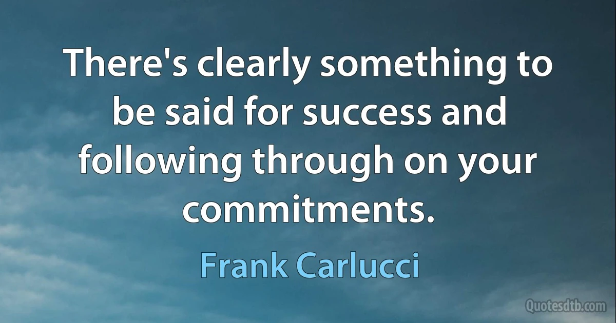 There's clearly something to be said for success and following through on your commitments. (Frank Carlucci)