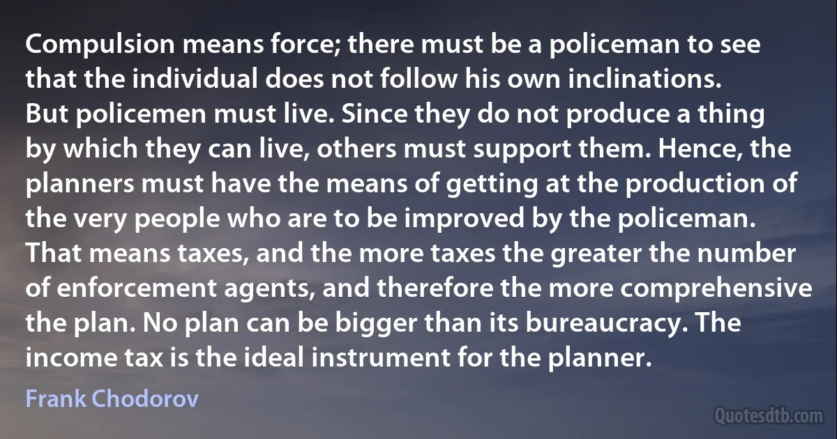 Compulsion means force; there must be a policeman to see that the individual does not follow his own inclinations. But policemen must live. Since they do not produce a thing by which they can live, others must support them. Hence, the planners must have the means of getting at the production of the very people who are to be improved by the policeman. That means taxes, and the more taxes the greater the number of enforcement agents, and therefore the more comprehensive the plan. No plan can be bigger than its bureaucracy. The income tax is the ideal instrument for the planner. (Frank Chodorov)