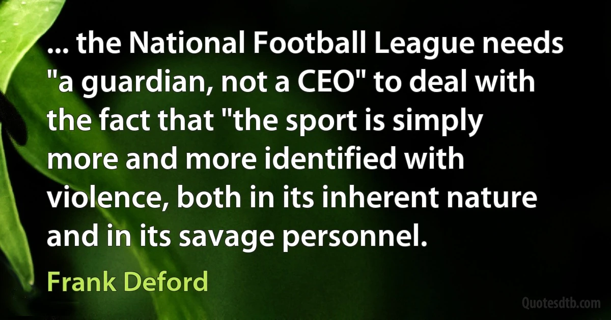 ... the National Football League needs "a guardian, not a CEO" to deal with the fact that "the sport is simply more and more identified with violence, both in its inherent nature and in its savage personnel. (Frank Deford)