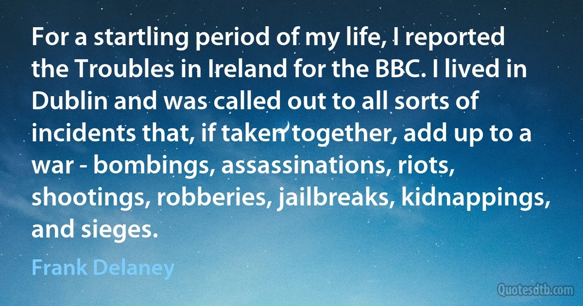 For a startling period of my life, I reported the Troubles in Ireland for the BBC. I lived in Dublin and was called out to all sorts of incidents that, if taken together, add up to a war - bombings, assassinations, riots, shootings, robberies, jailbreaks, kidnappings, and sieges. (Frank Delaney)