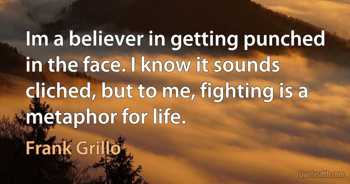 Im a believer in getting punched in the face. I know it sounds cliched, but to me, fighting is a metaphor for life. (Frank Grillo)