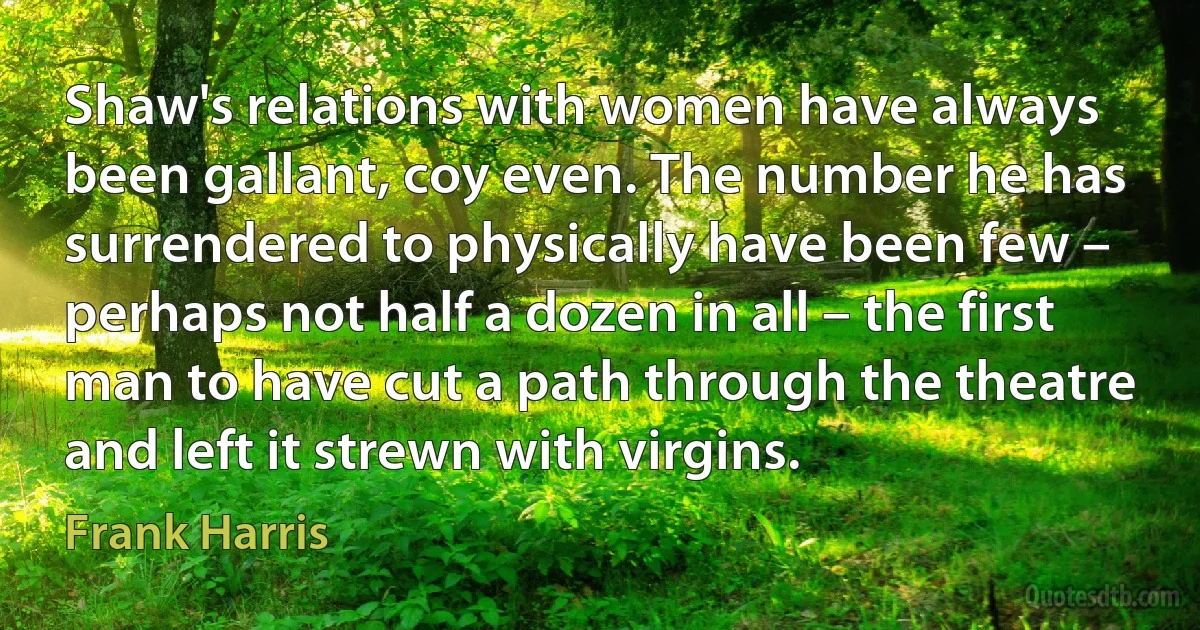 Shaw's relations with women have always been gallant, coy even. The number he has surrendered to physically have been few – perhaps not half a dozen in all – the first man to have cut a path through the theatre and left it strewn with virgins. (Frank Harris)