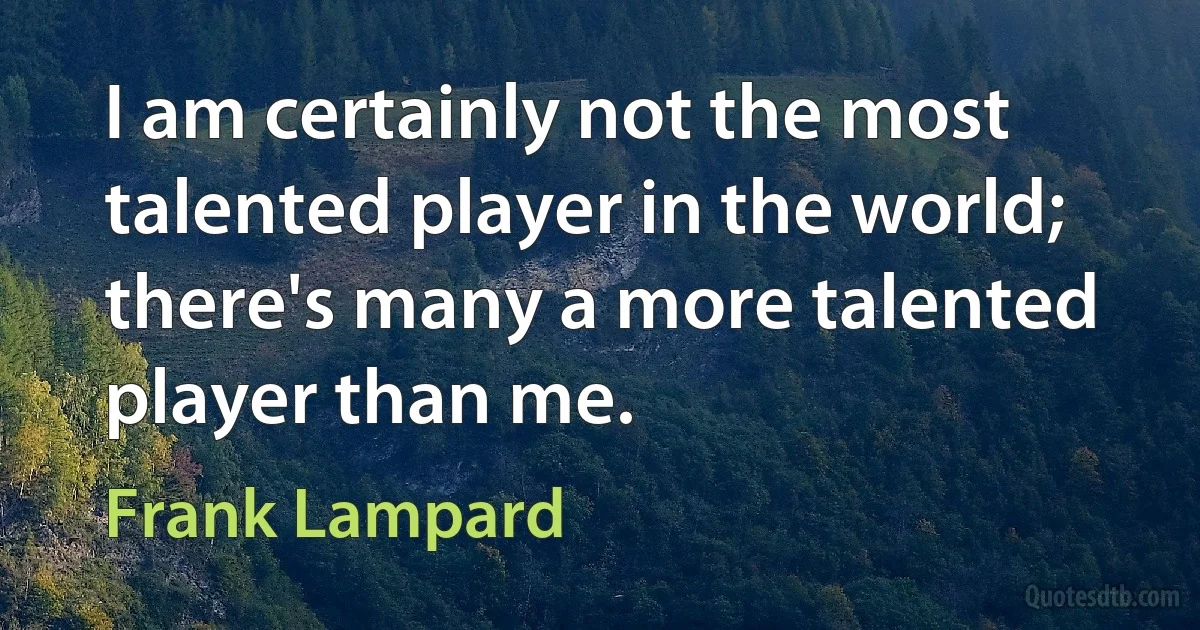 I am certainly not the most talented player in the world; there's many a more talented player than me. (Frank Lampard)