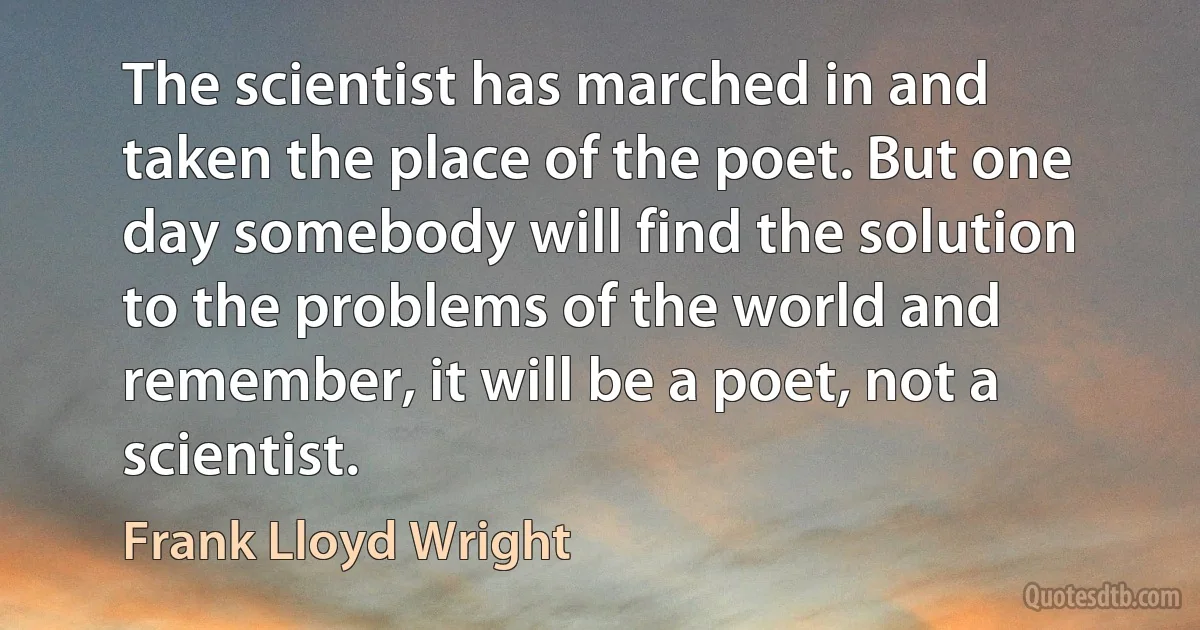 The scientist has marched in and taken the place of the poet. But one day somebody will find the solution to the problems of the world and remember, it will be a poet, not a scientist. (Frank Lloyd Wright)