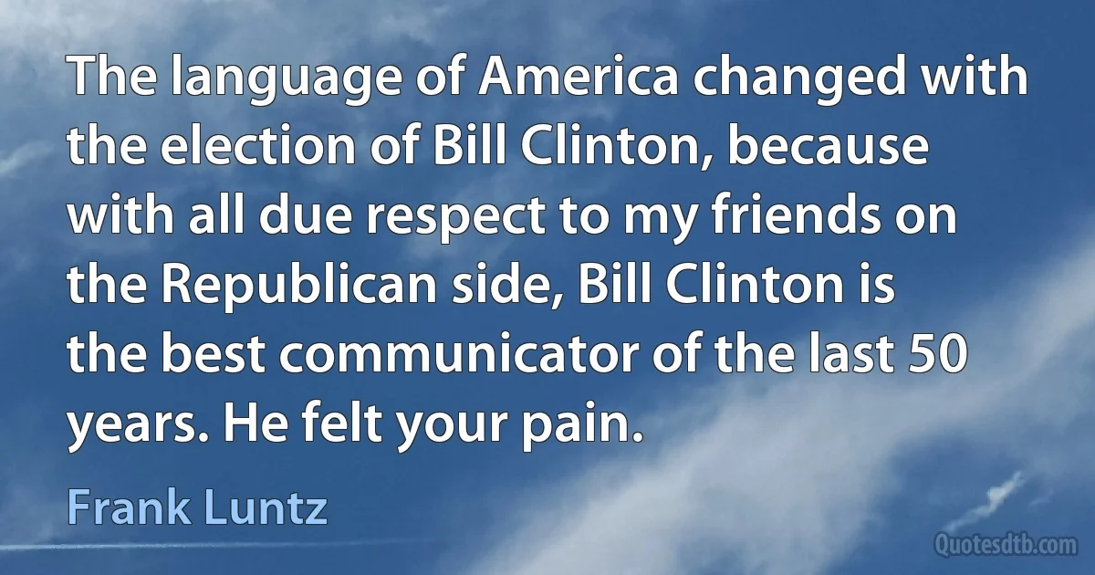 The language of America changed with the election of Bill Clinton, because with all due respect to my friends on the Republican side, Bill Clinton is the best communicator of the last 50 years. He felt your pain. (Frank Luntz)