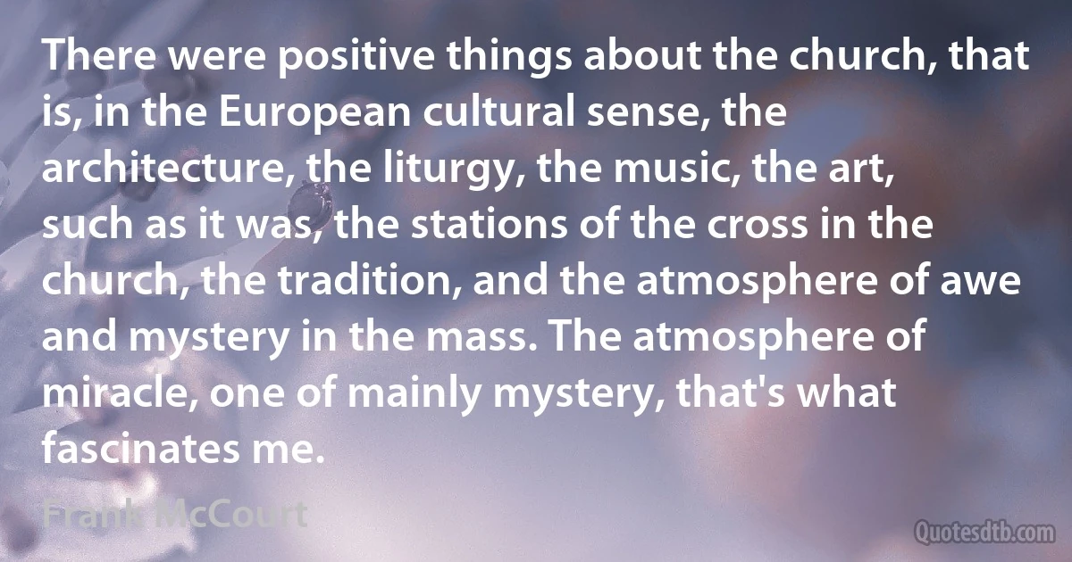 There were positive things about the church, that is, in the European cultural sense, the architecture, the liturgy, the music, the art, such as it was, the stations of the cross in the church, the tradition, and the atmosphere of awe and mystery in the mass. The atmosphere of miracle, one of mainly mystery, that's what fascinates me. (Frank McCourt)