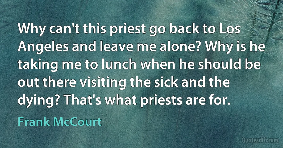 Why can't this priest go back to Los Angeles and leave me alone? Why is he taking me to lunch when he should be out there visiting the sick and the dying? That's what priests are for. (Frank McCourt)