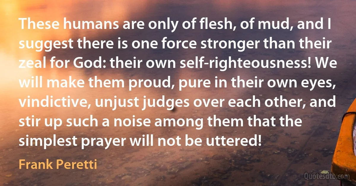 These humans are only of flesh, of mud, and I suggest there is one force stronger than their zeal for God: their own self-righteousness! We will make them proud, pure in their own eyes, vindictive, unjust judges over each other, and stir up such a noise among them that the simplest prayer will not be uttered! (Frank Peretti)