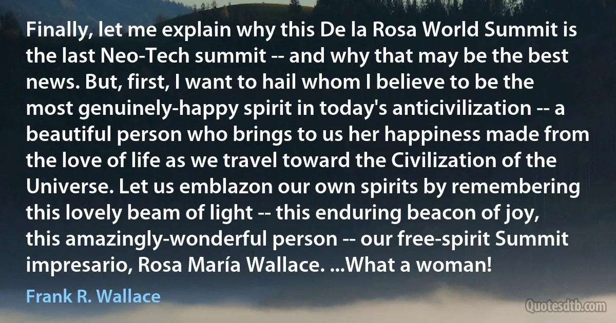 Finally, let me explain why this De la Rosa World Summit is the last Neo-Tech summit -- and why that may be the best news. But, first, I want to hail whom I believe to be the most genuinely-happy spirit in today's anticivilization -- a beautiful person who brings to us her happiness made from the love of life as we travel toward the Civilization of the Universe. Let us emblazon our own spirits by remembering this lovely beam of light -- this enduring beacon of joy, this amazingly-wonderful person -- our free-spirit Summit impresario, Rosa María Wallace. ...What a woman! (Frank R. Wallace)