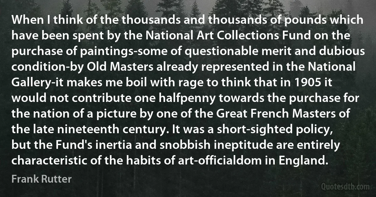 When I think of the thousands and thousands of pounds which have been spent by the National Art Collections Fund on the purchase of paintings-some of questionable merit and dubious condition-by Old Masters already represented in the National Gallery-it makes me boil with rage to think that in 1905 it would not contribute one halfpenny towards the purchase for the nation of a picture by one of the Great French Masters of the late nineteenth century. It was a short-sighted policy, but the Fund's inertia and snobbish ineptitude are entirely characteristic of the habits of art-officialdom in England. (Frank Rutter)