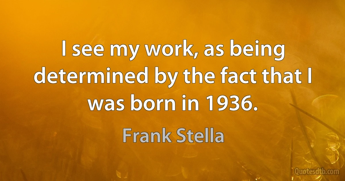 I see my work, as being determined by the fact that I was born in 1936. (Frank Stella)