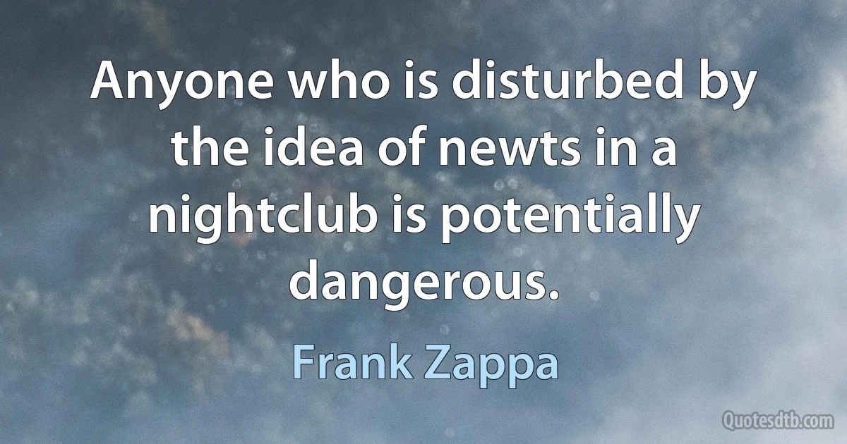 Anyone who is disturbed by the idea of newts in a nightclub is potentially dangerous. (Frank Zappa)