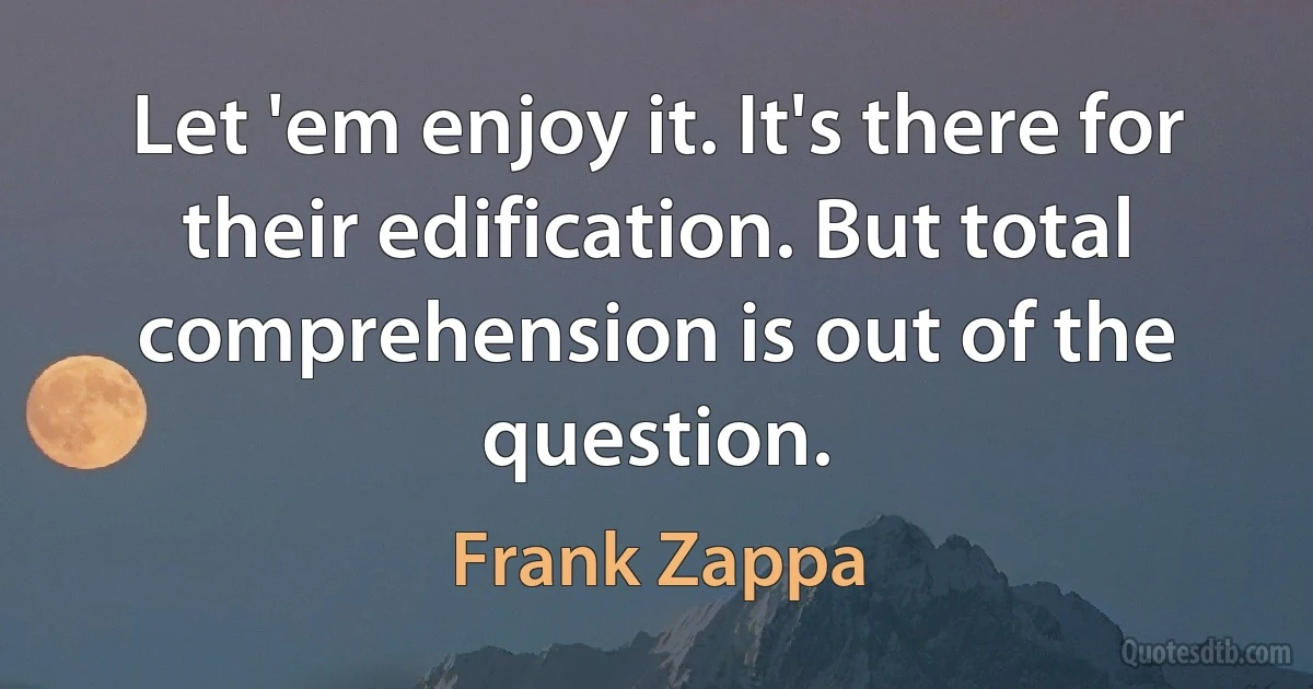 Let 'em enjoy it. It's there for their edification. But total comprehension is out of the question. (Frank Zappa)