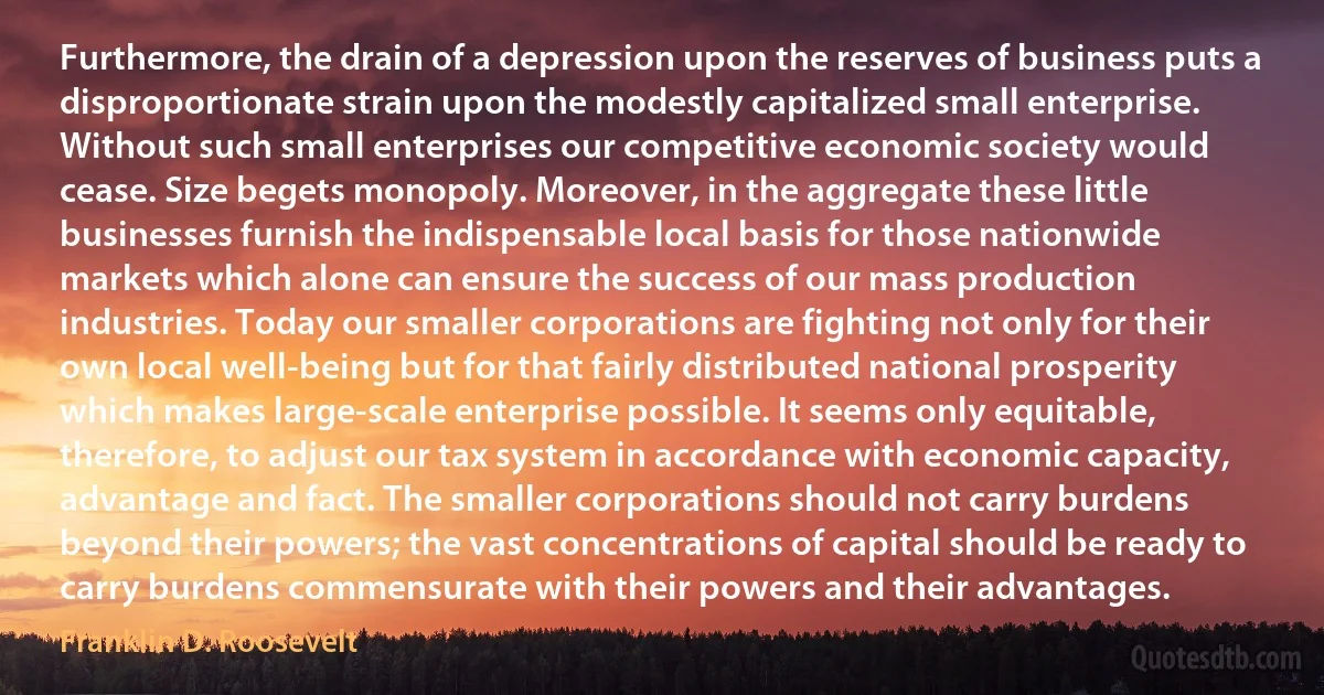 Furthermore, the drain of a depression upon the reserves of business puts a disproportionate strain upon the modestly capitalized small enterprise. Without such small enterprises our competitive economic society would cease. Size begets monopoly. Moreover, in the aggregate these little businesses furnish the indispensable local basis for those nationwide markets which alone can ensure the success of our mass production industries. Today our smaller corporations are fighting not only for their own local well-being but for that fairly distributed national prosperity which makes large-scale enterprise possible. It seems only equitable, therefore, to adjust our tax system in accordance with economic capacity, advantage and fact. The smaller corporations should not carry burdens beyond their powers; the vast concentrations of capital should be ready to carry burdens commensurate with their powers and their advantages. (Franklin D. Roosevelt)