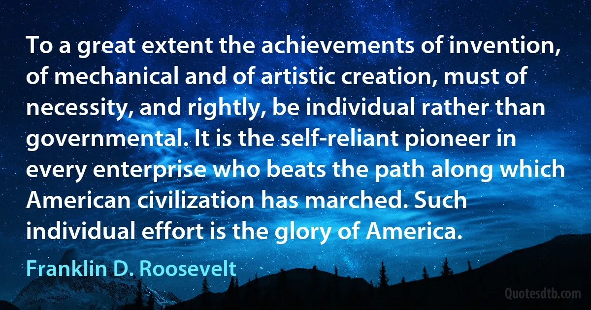 To a great extent the achievements of invention, of mechanical and of artistic creation, must of necessity, and rightly, be individual rather than governmental. It is the self-reliant pioneer in every enterprise who beats the path along which American civilization has marched. Such individual effort is the glory of America. (Franklin D. Roosevelt)