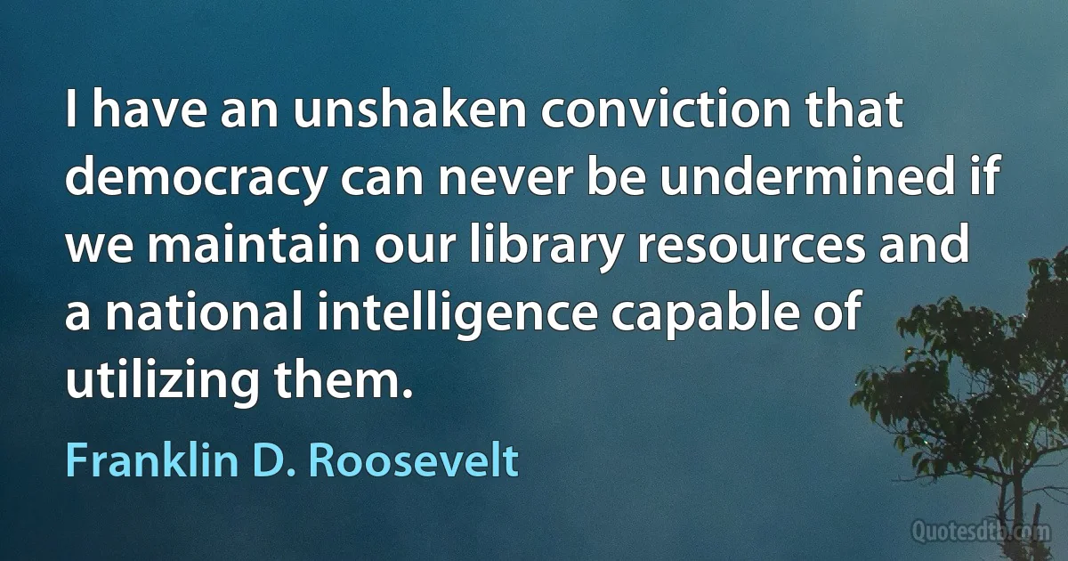 I have an unshaken conviction that democracy can never be undermined if we maintain our library resources and a national intelligence capable of utilizing them. (Franklin D. Roosevelt)