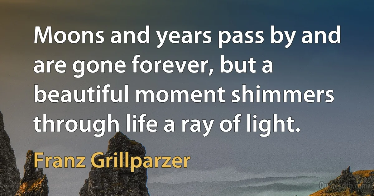 Moons and years pass by and are gone forever, but a beautiful moment shimmers through life a ray of light. (Franz Grillparzer)