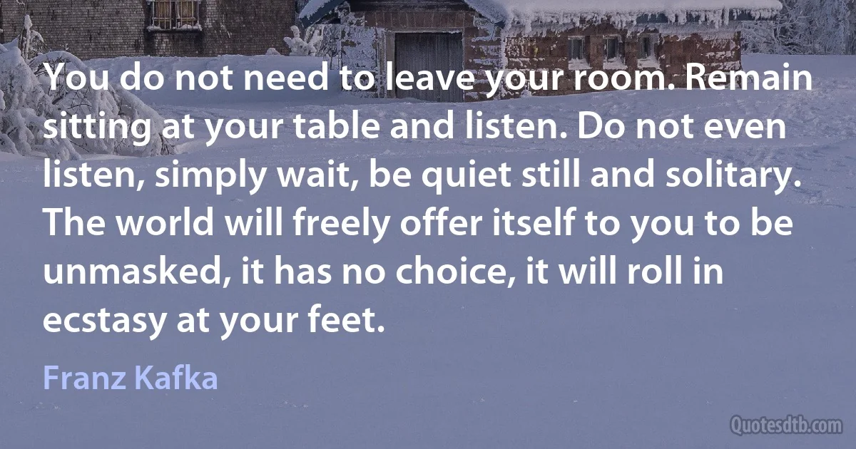 You do not need to leave your room. Remain sitting at your table and listen. Do not even listen, simply wait, be quiet still and solitary. The world will freely offer itself to you to be unmasked, it has no choice, it will roll in ecstasy at your feet. (Franz Kafka)