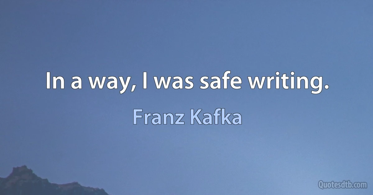 In a way, I was safe writing. (Franz Kafka)