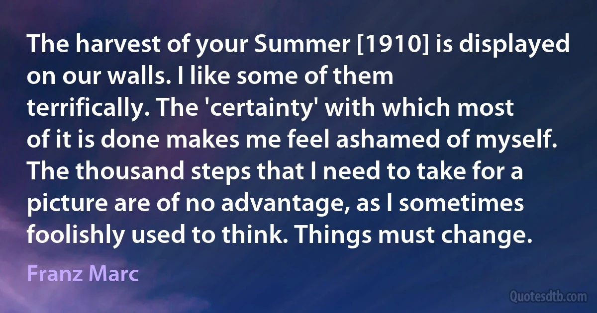 The harvest of your Summer [1910] is displayed on our walls. I like some of them terrifically. The 'certainty' with which most of it is done makes me feel ashamed of myself. The thousand steps that I need to take for a picture are of no advantage, as I sometimes foolishly used to think. Things must change. (Franz Marc)