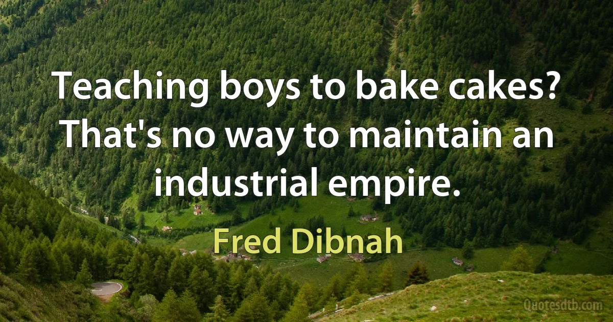 Teaching boys to bake cakes? That's no way to maintain an industrial empire. (Fred Dibnah)