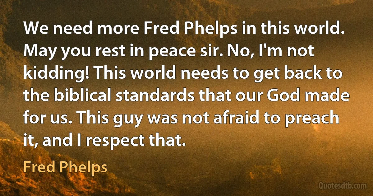 We need more Fred Phelps in this world. May you rest in peace sir. No, I'm not kidding! This world needs to get back to the biblical standards that our God made for us. This guy was not afraid to preach it, and I respect that. (Fred Phelps)