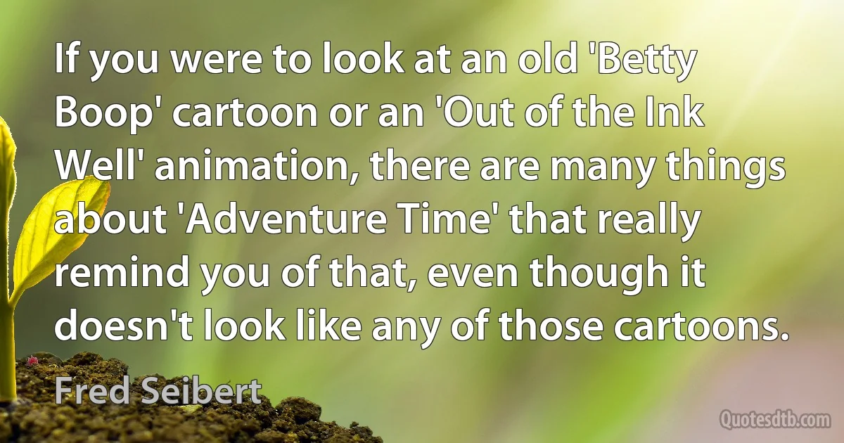 If you were to look at an old 'Betty Boop' cartoon or an 'Out of the Ink Well' animation, there are many things about 'Adventure Time' that really remind you of that, even though it doesn't look like any of those cartoons. (Fred Seibert)