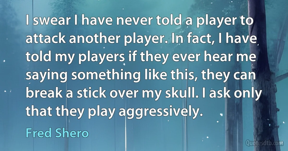 I swear I have never told a player to attack another player. In fact, I have told my players if they ever hear me saying something like this, they can break a stick over my skull. I ask only that they play aggressively. (Fred Shero)