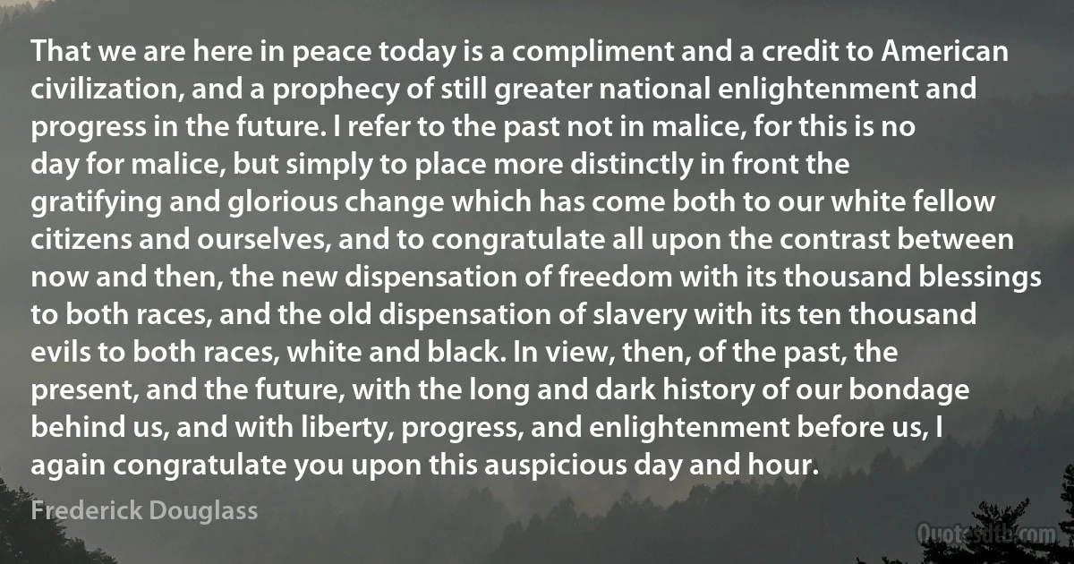 That we are here in peace today is a compliment and a credit to American civilization, and a prophecy of still greater national enlightenment and progress in the future. I refer to the past not in malice, for this is no day for malice, but simply to place more distinctly in front the gratifying and glorious change which has come both to our white fellow citizens and ourselves, and to congratulate all upon the contrast between now and then, the new dispensation of freedom with its thousand blessings to both races, and the old dispensation of slavery with its ten thousand evils to both races, white and black. In view, then, of the past, the present, and the future, with the long and dark history of our bondage behind us, and with liberty, progress, and enlightenment before us, I again congratulate you upon this auspicious day and hour. (Frederick Douglass)