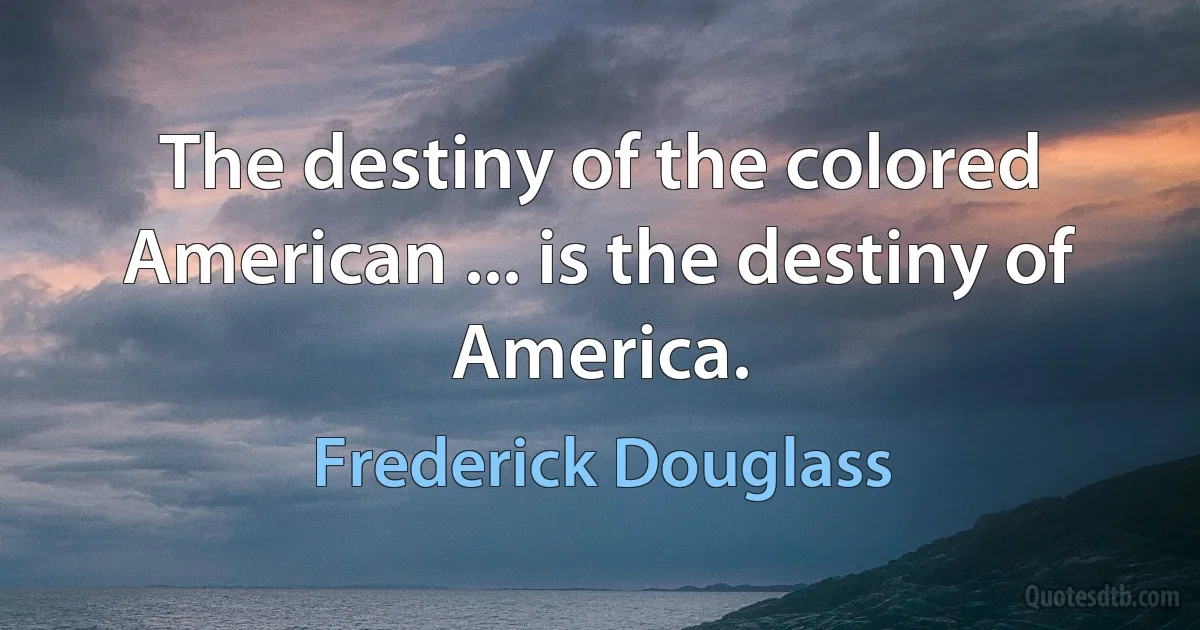 The destiny of the colored American ... is the destiny of America. (Frederick Douglass)