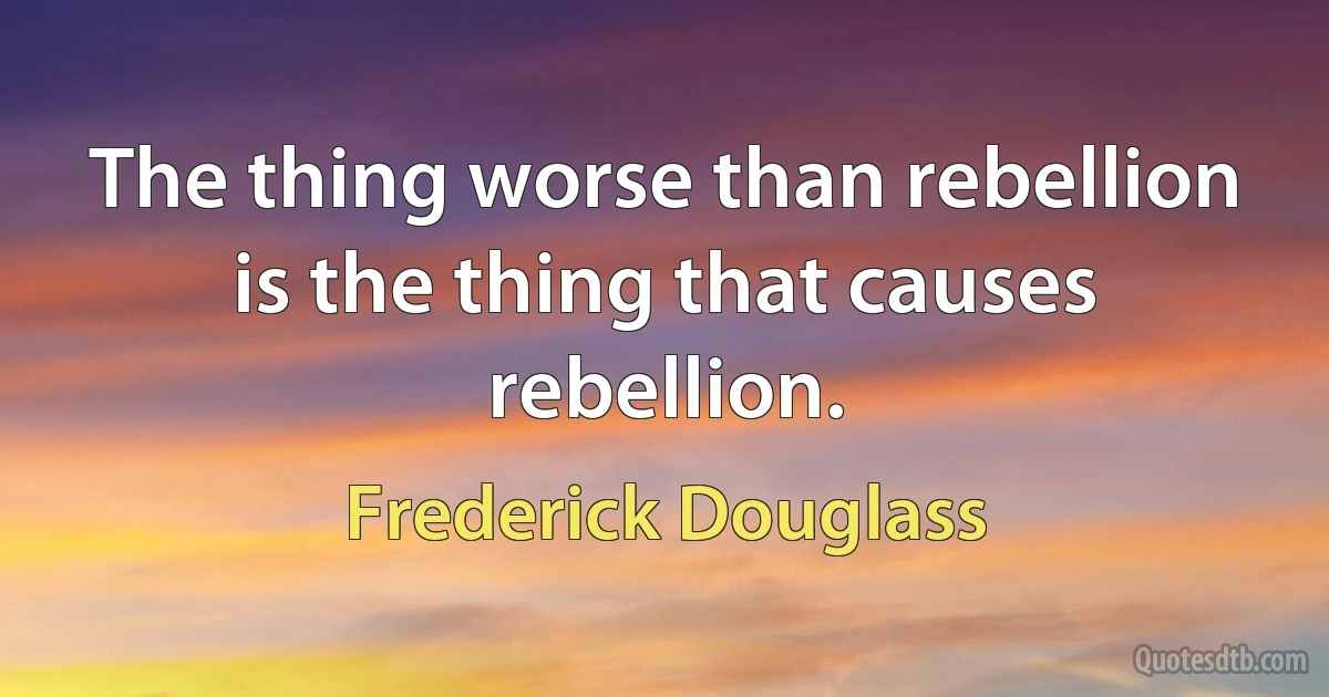 The thing worse than rebellion is the thing that causes rebellion. (Frederick Douglass)