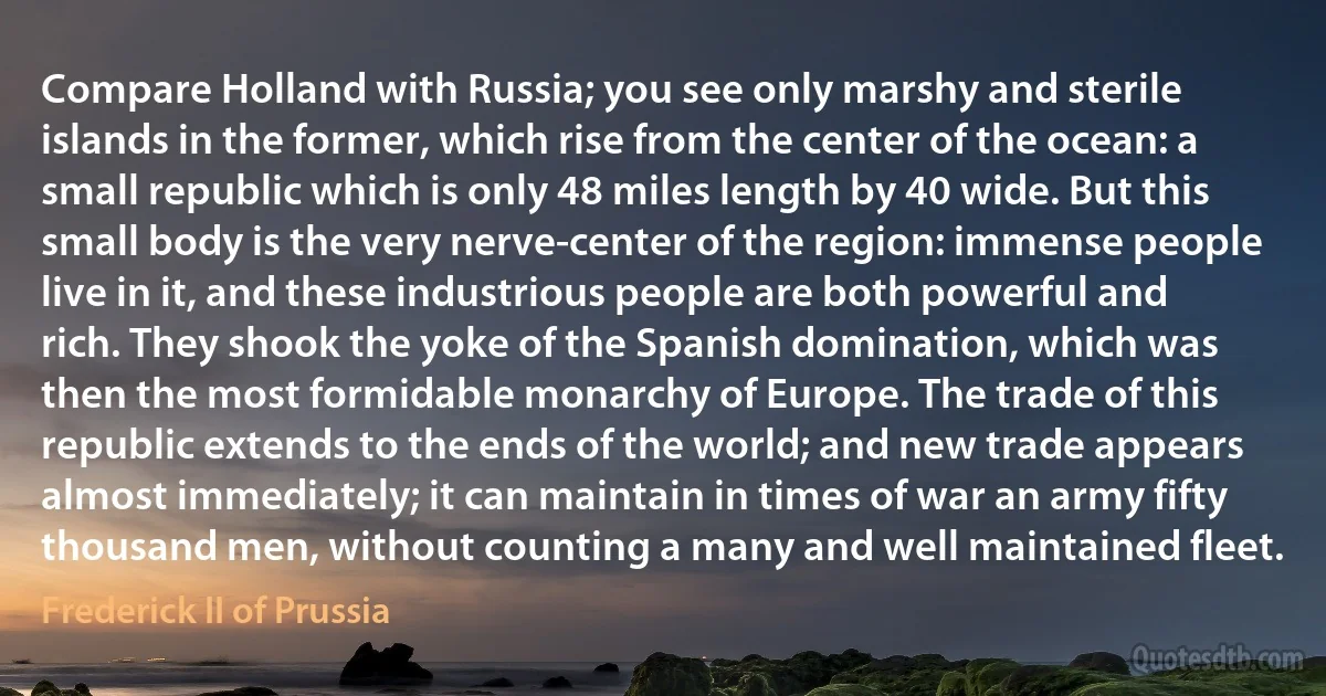 Compare Holland with Russia; you see only marshy and sterile islands in the former, which rise from the center of the ocean: a small republic which is only 48 miles length by 40 wide. But this small body is the very nerve-center of the region: immense people live in it, and these industrious people are both powerful and rich. They shook the yoke of the Spanish domination, which was then the most formidable monarchy of Europe. The trade of this republic extends to the ends of the world; and new trade appears almost immediately; it can maintain in times of war an army fifty thousand men, without counting a many and well maintained fleet. (Frederick II of Prussia)