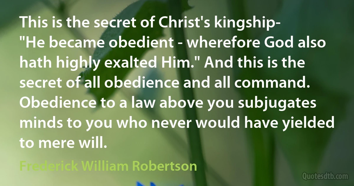 This is the secret of Christ's kingship- "He became obedient - wherefore God also hath highly exalted Him." And this is the secret of all obedience and all command. Obedience to a law above you subjugates minds to you who never would have yielded to mere will. (Frederick William Robertson)